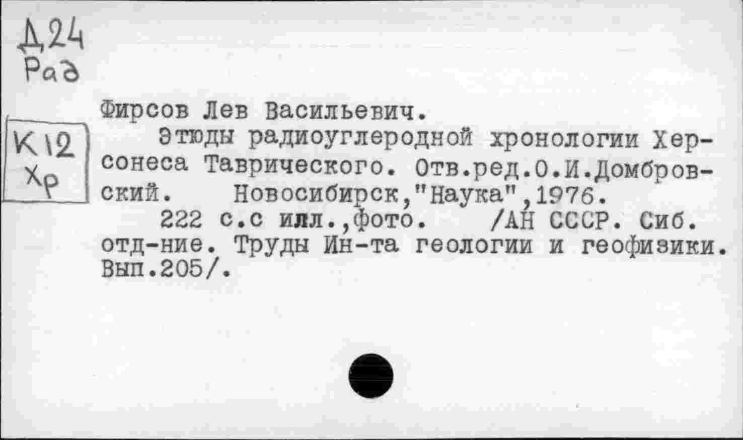 ﻿A2A РаЪ

Фирсов Лев Васильевич.
Этюды радиоуглеродной хронологии Херсонеса Таврического. Отв.ред.о.И.Домбровский. Новосибирск,’’Наука” ,1976.
222 с.с илл.,фото. " /АН СССР. Сиб. отд-ние. Труды Ин-та геологии и геофизики. ВЫП.205/.